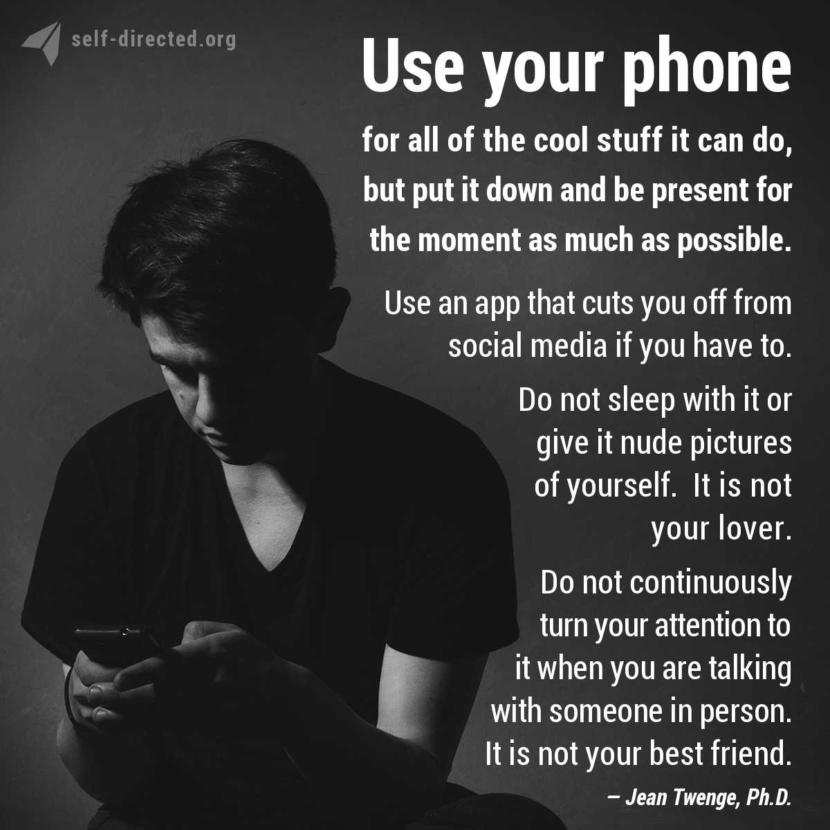 Use your phone for all of the cool stuff it can do, but put it down and be present for the moment as much as possible. Use an app that cuts you off from social media if you have to. Do not sleep with it or give it nude pictures of yourself. It is not your lover. Do not continuously turn your attention to it when you are talking with someone in person. It is not your best friend.