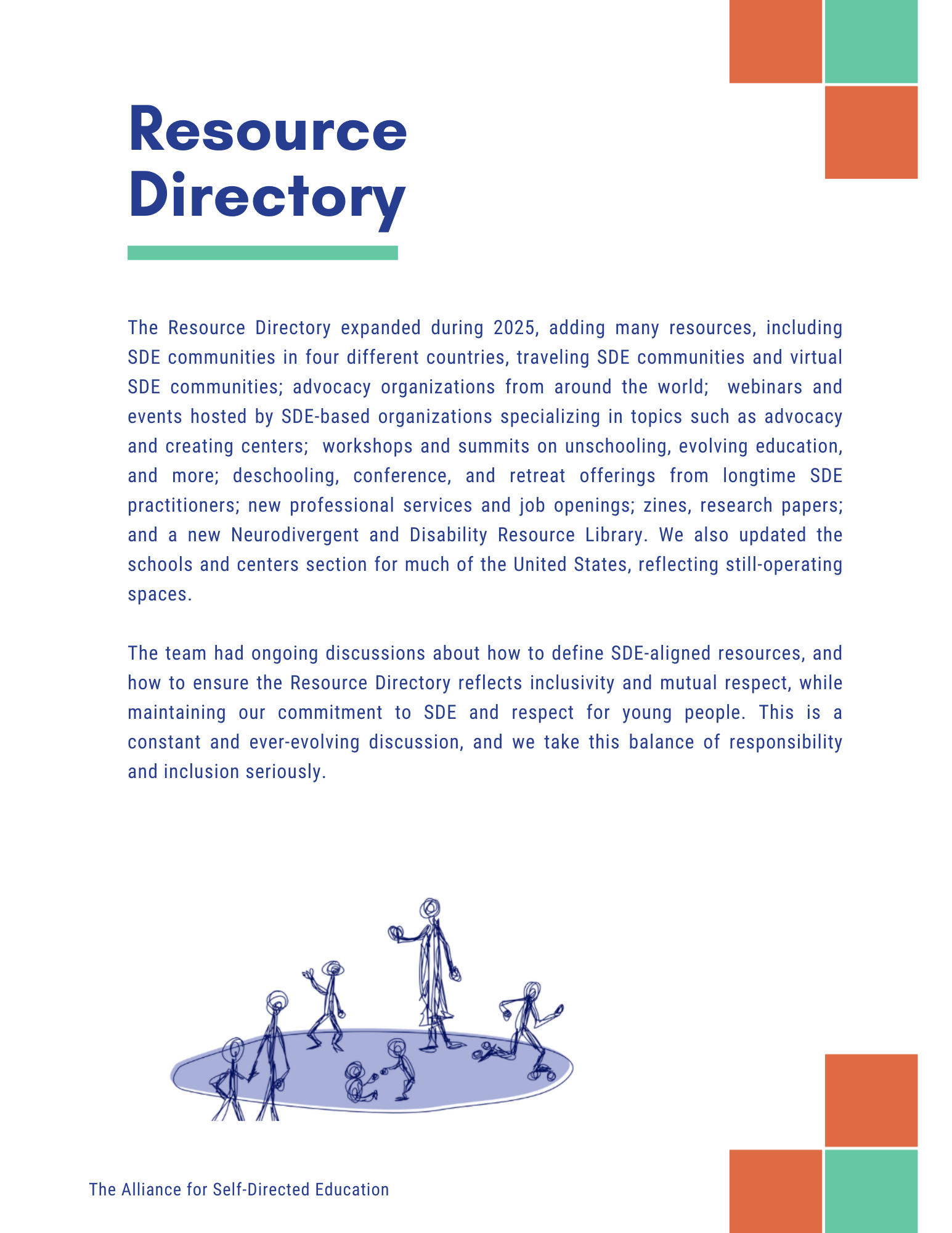 Resource
Directory
The Resource Directory expanded during 2025, adding many resources, including SDE communities in four different countries, traveling SDE communities and virtual SDE communities; advocacy organizations from around the world; webinars and events hosted by SDE-based organizations specializing in topics such as advocacy and creating centers; workshops and summits on unschooling, evolving education, and more; deschooling, conference, and retreat offerings from longtime SDE practitioners; new professional services and job openings; zines, research papers; and a new Neurodivergent and Disability Resource Library. We also updated the schools and centers section for much of the United States, reflecting still-operating
spaces.
The team had ongoing discussions about how to define SDE-aligned resources, and how to ensure the Resource Directory reflects inclusivity and mutual respect, while maintaining our commitment to SDE and respect for young people. This is a constant and ever-evolving discussion, and we take this balance of responsibility and inclusion seriously.