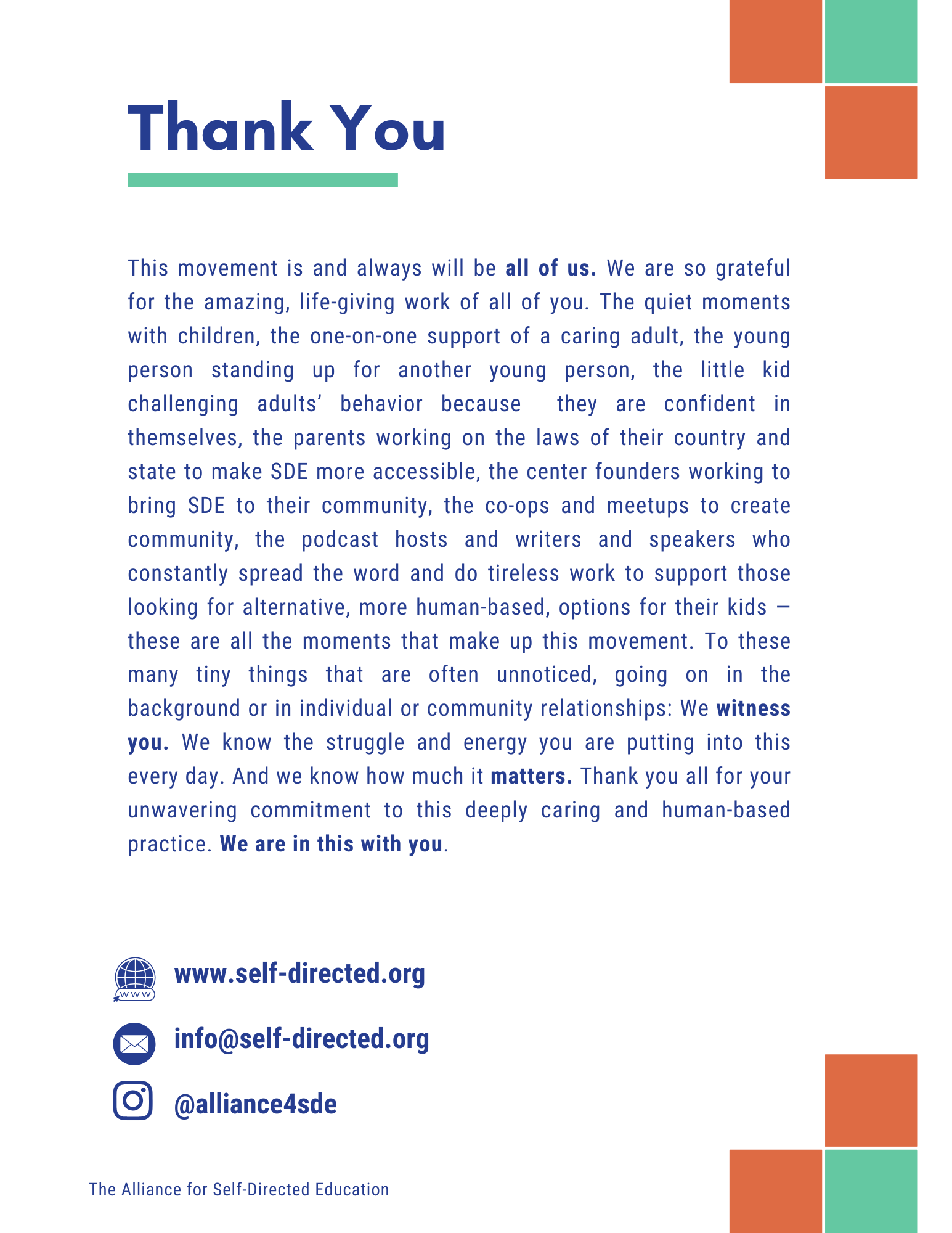 Thank You
This movement is and always will be all of us. We are so grateful for the amazing, life-giving work of all of you. The quiet moments with children, the one-on-one support of a caring adult, the young person standing up for another young person, the little kid challenging adults' behavior because they are confident in themselves, the parents working on the laws of their country and state to make SD more accessible, the center founders working to bring SDE to their community, the co-ops and meetups to create community, the podcast hosts and writers and speakers who constantly spread the word and do tireless work to support those looking for alternative, more human-based, options for their kids - these are all the moments that make up this movement. To these many tiny things that are often unnoticed, going on in the background or in individual or community relationships: We witness you. We know the struggle and energy you are putting into this every day. And we know how much it matters. Thank you all for your unwavering commitment to this deeply caring and human-based practice. We are in this with you.
www.self-directed.org
info@self-directed.org
@alliance4sde
The Alliance for Self-Directed Education