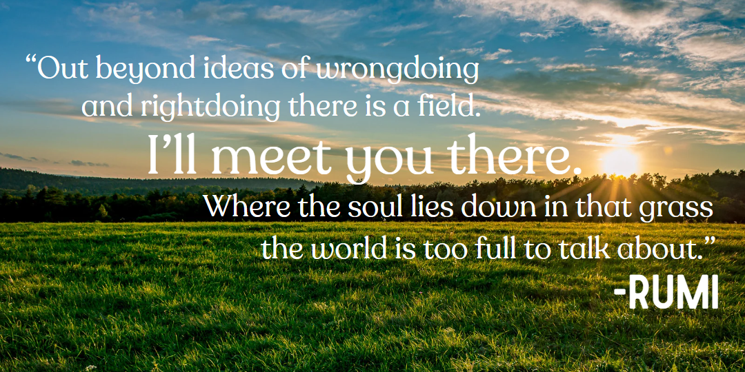 Quote by Rumi: Out beyond ideas of wrongdoing and rightdoing there is a field. I'll meet you there. Where the soul lies down in that grass the world is too full to talk about.