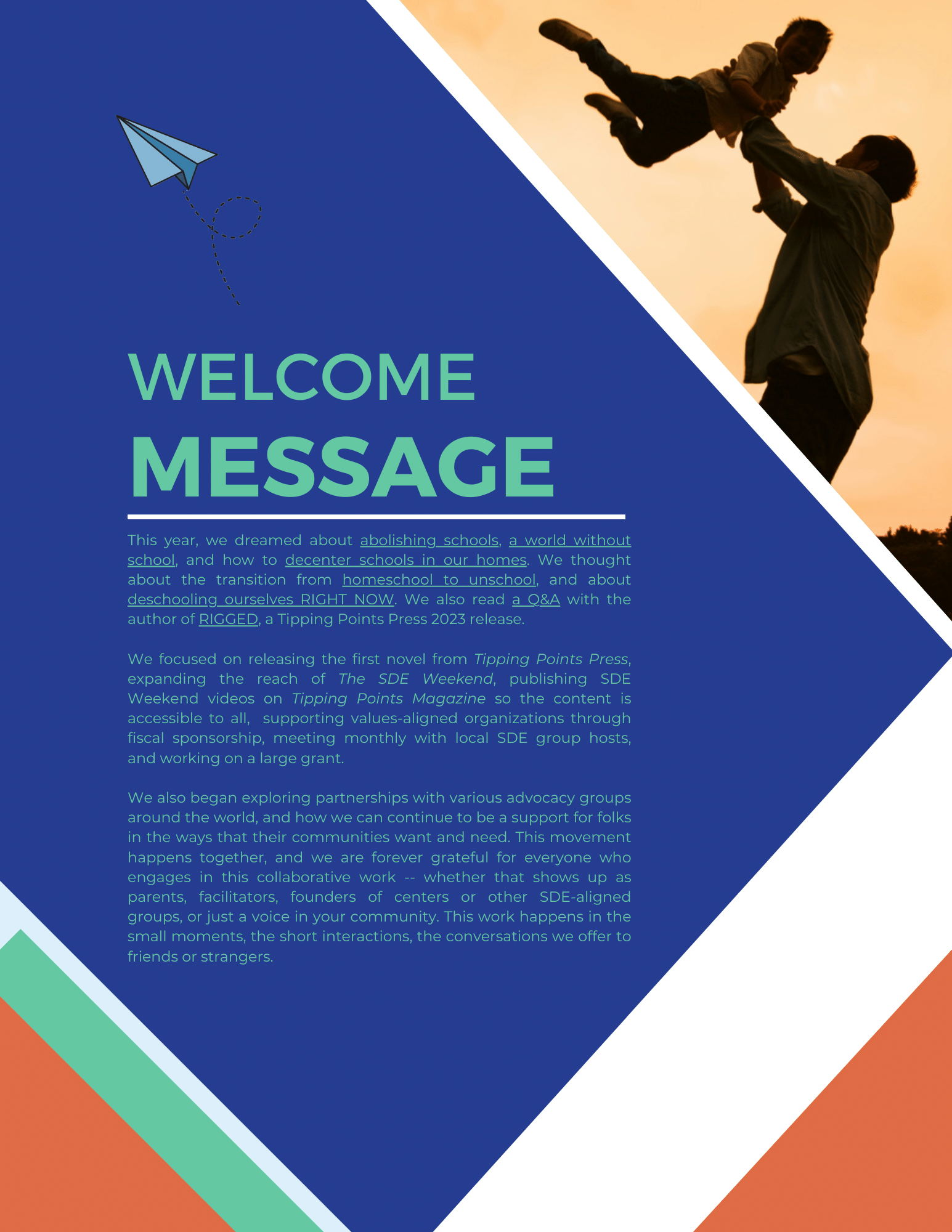 Welcome message: This year, we dreamed about abolishing schools, a world without school, and how to decenter schools in our homes. We thought about the transition from homeschool to unschool, and about deschooling ourselves RIGHT NOW. We also read a Q&A with the author of RIGGED, a Tipping Points Press 2023 release.

We focused on releasing the first novel from Tipping Points Press, expanding the reach of The SDE Weekend, publishing SDE Weekend videos on Tipping Points Magazine so the content is accessible to all,  supporting values-aligned organizations through  fiscal sponsorship, meeting monthly with local SDE group hosts,  and working on a large grant.

We also began exploring partnerships with various advocacy groups around the world, and how we can continue to be a support for folks in the ways that their communities want and need. This movement happens together, and we are forever grateful for everyone who engages in this collaborative work -- whether that shows up as parents, facilitators, founders of centers or other SDE-aligned groups, or just a voice in your community. This work happens in the small moments, the short interactions, the conversations we offer to friends or strangers.