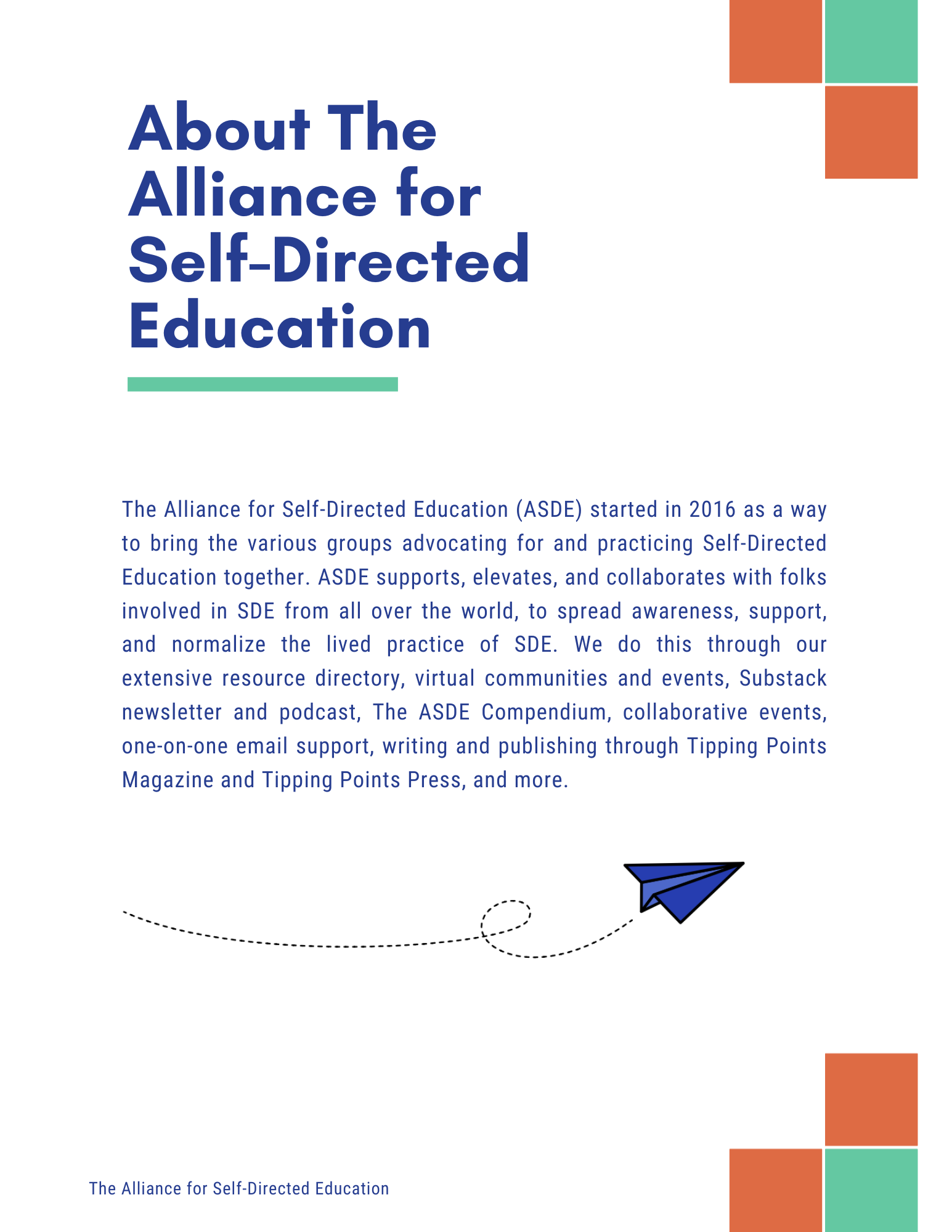 About The Alliance for
Self-Directed
Education
The Alliance for Self-Directed Education (ASDE) started in 2016 as a way to bring the various groups advocating for and practicing Self-Directed Education together. ASDE supports, elevates, and collaborates with folks involved in SDE from all over the world, to spread awareness, support, and normalize the lived practice of SDE. We do this through our extensive resource directory, virtual communities and events, Substack newsletter and podcast, The ASDE Compendium, collaborative events, one-on-one email support, writing and publishing through Tipping Points Magazine and Tipping Points Press, and more.