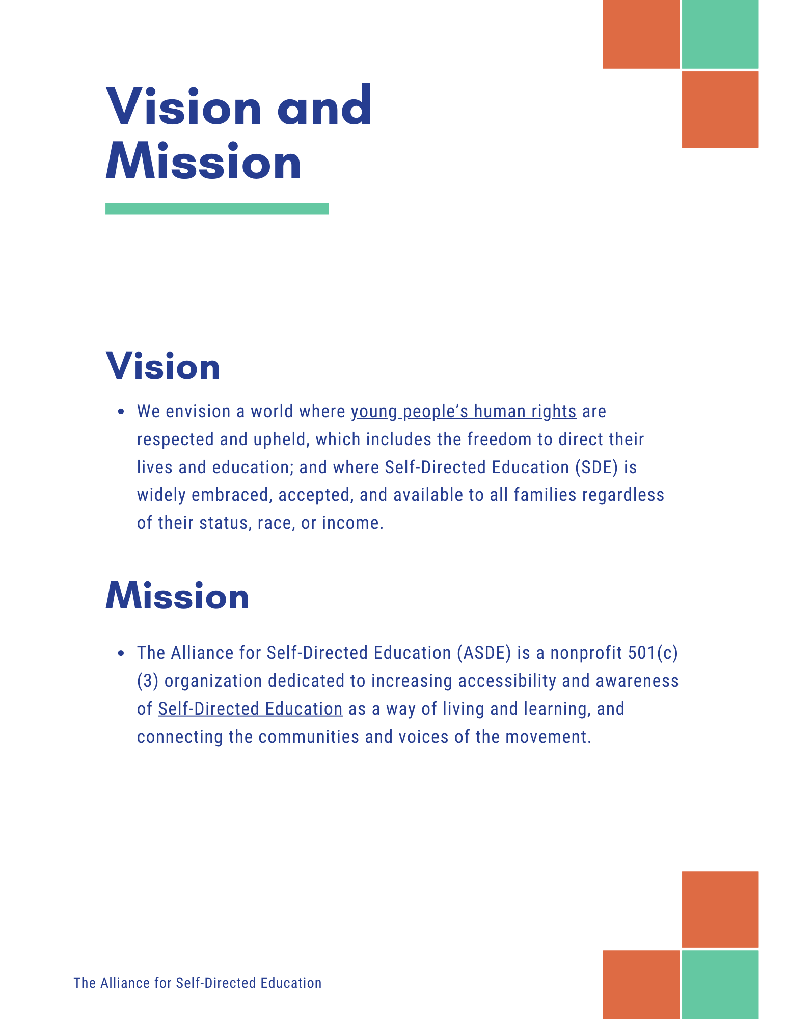 Vision and
Mission
Vision
• We envision a world where young people's human rights are respected and upheld, which includes the freedom to direct their lives and education; and where Self-Directed Education (SDE) is widely embraced, accepted, and available to all families regardless of their status, race, or income.
Mission
• The Alliance for Self-Directed Education (ASDE) is a nonprofit 501 (c)
(3) organization dedicated to increasing accessibility and awareness of Self-Directed Education as a way of living and learning, and connecting the communities and voices of the movement.