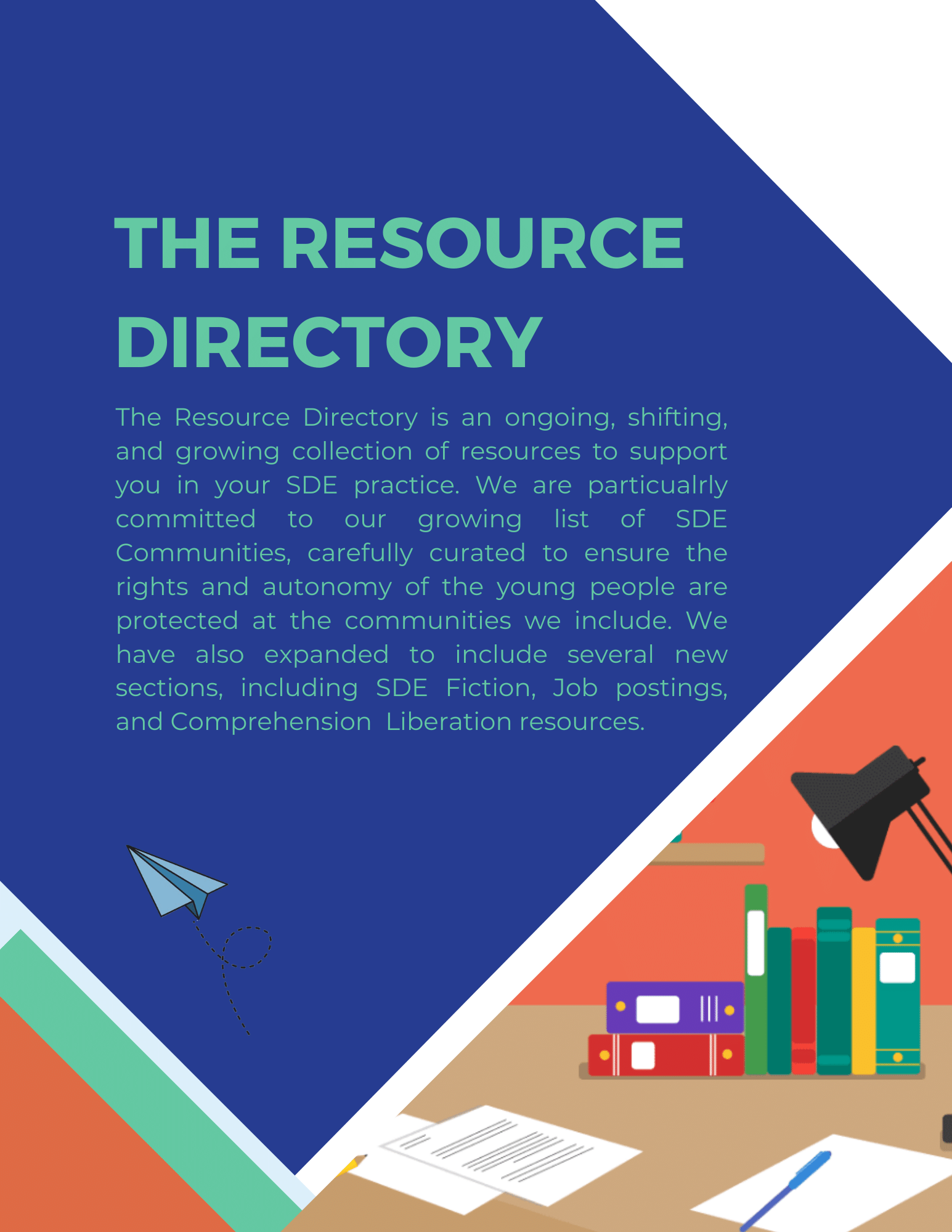 The Resource Directory: The Resource Directory is an ongoing, shifting, and growing collection of resources to support you in your SDE practice. We are particualrly committed to our growing list of SDE Communities, carefully curated to ensure the rights and autonomy of the young people are protected at the communities we include. We have also expanded to include several new sections, including SDE Fiction, Job postings, and Comprehension  Liberation resources.