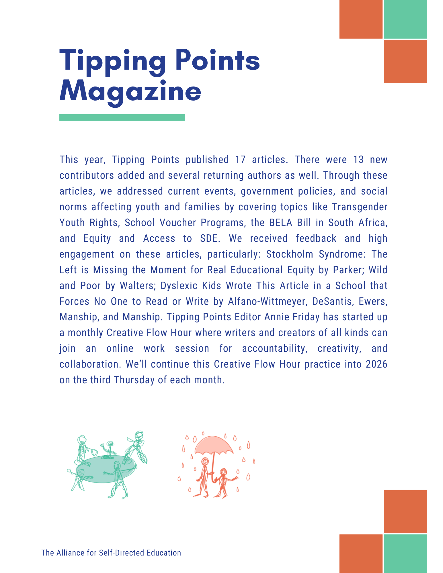 Tipping Points
Magazine
This year, Tipping Points published 17 articles. There were 13 new contributors added and several returning authors as well. Through these articles, we addressed current events, government policies, and social norms affecting youth and families by covering topics like Transgender Youth Rights, School Voucher Programs, the BELA Bill in South Africa, and Equity and Access to SDE. We received feedback and high engagement on these articles, particularly: Stockholm Syndrome: The Left is Missing the Moment for Real Educational Equity by Parker; Wild and Poor by Walters; Dyslexic Kids Wrote This Article in a School that Forces No One to Read or Write by Alfano-Wittmeyer, DeSantis, Ewers, Manship, and Manship. Tipping Points Editor Annie Friday has started up a monthly Creative Flow Hour where writers and creators of all kinds can join an online work session for accountability, creativity, and collaboration. We'll continue this Creative Flow Hour practice into 2026 on the third Thursday of each month.