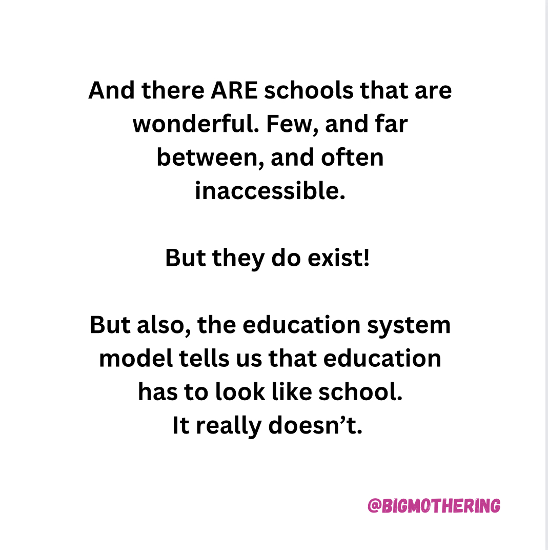 And there ARE schools that are wonderful. Few, and far between, and often inaccessible. But they do exist! But also, the education system model tells us that education has to look like school. It really doesn't.