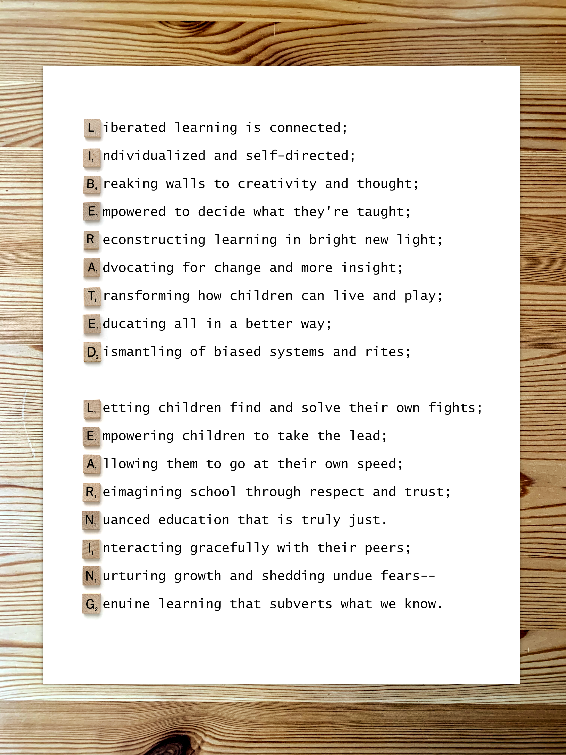 An acrostic poem of Liberated Learning: Liberated learning is connected; Individualized and self-directed; Breaking walls to creativity and thought; Empowered to decide what they're taught; Reconstructing learning in bright new light; Advocating for change and more insight; Transforming how children can live and play; Educating all in a better way; Dismantling of biased systems and rites; Letting children find and solve their own fights; Empowering children to take the lead; Allowing them to go at their own speed; Reimagining school through respect and trust; Nuanced education that is truly just. Interacting gracefully with their peers; Nurturing growth and shedding undue fears-- Genuine learning that subverts what we know.